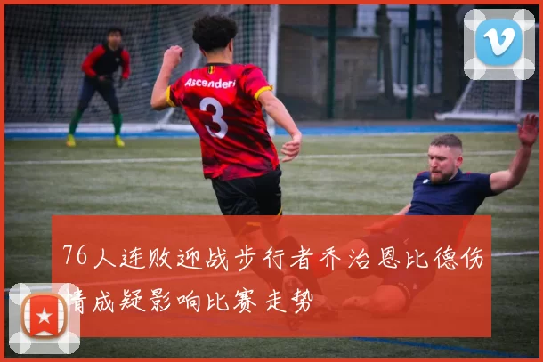 76人连败迎战步行者乔治恩比德伤情成疑影响比赛走势