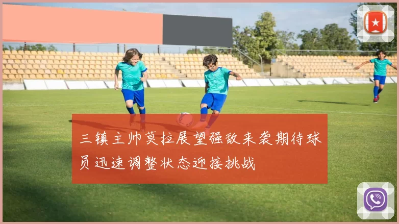 三镇主帅莫拉展望强敌来袭期待球员迅速调整状态迎接挑战