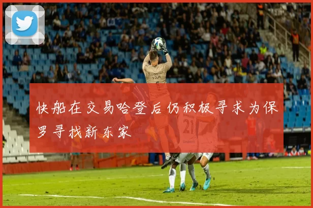 快船在交易哈登后仍积极寻求为保罗寻找新东家