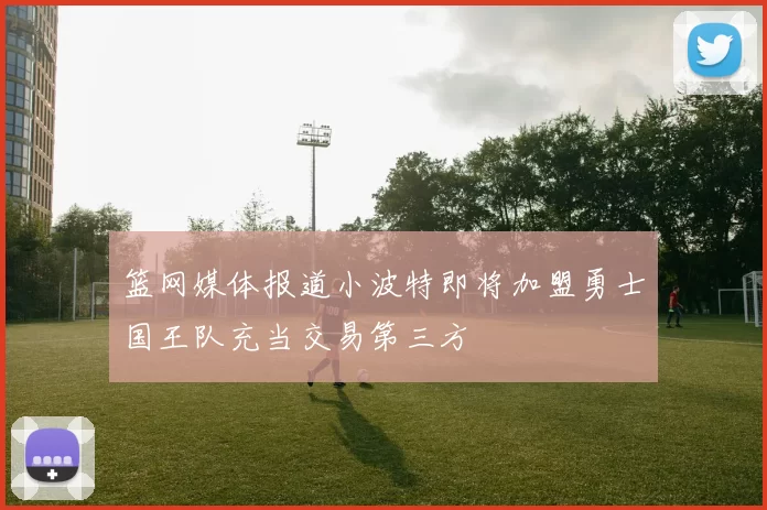 篮网媒体报道小波特即将加盟勇士国王队充当交易第三方
