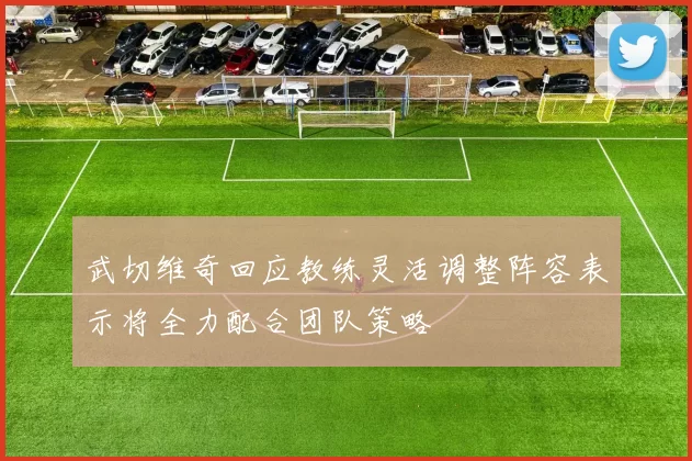 武切维奇回应教练灵活调整阵容表示将全力配合团队策略