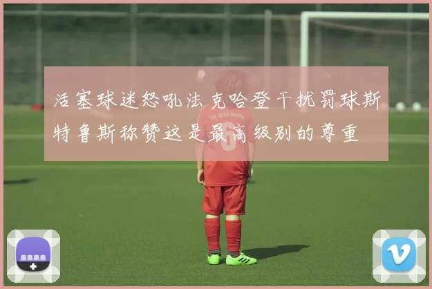 活塞球迷怒吼法克哈登干扰罚球斯特鲁斯称赞这是最高级别的尊重