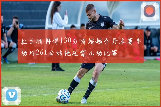 杜兰特再得130分将超越乔丹本赛季场均261分的他还需几场比赛