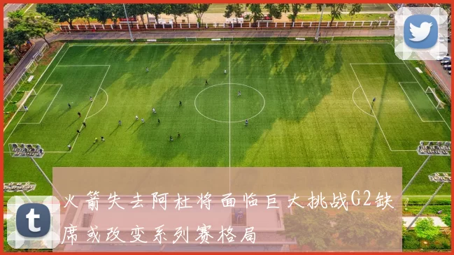 火箭失去阿杜将面临巨大挑战G2缺席或改变系列赛格局