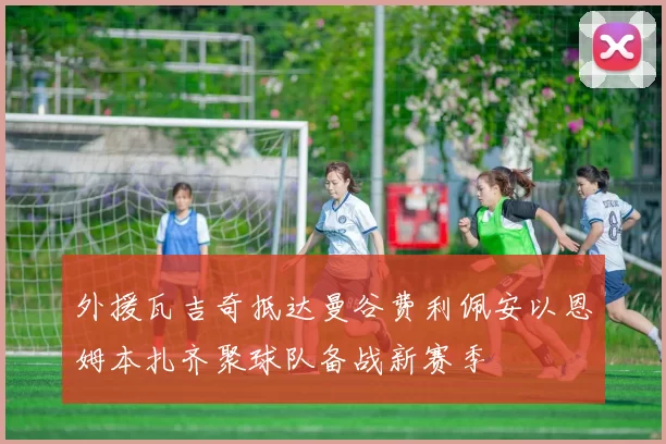 外援瓦吉奇抵达曼谷费利佩安以恩姆本扎齐聚球队备战新赛季