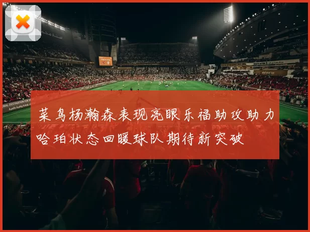 菜鸟杨瀚森表现亮眼乐福助攻助力哈珀状态回暖球队期待新突破