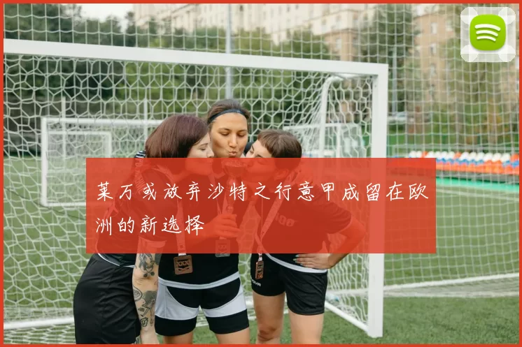 莱万或放弃沙特之行意甲成留在欧洲的新选择