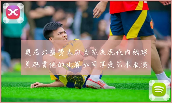 奥尼尔盛赞文班为完美现代内线球员观赏他的比赛如同享受艺术表演