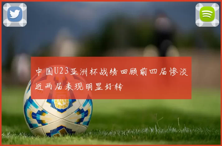 中国U23亚洲杯战绩回顾前四届惨淡近两届表现明显好转