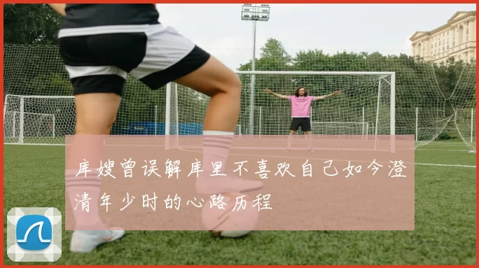 库嫂曾误解库里不喜欢自己如今澄清年少时的心路历程
